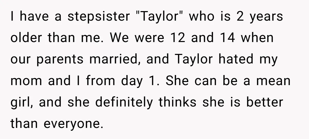 I have a stepsister "Taylor" who is 2 years older than me. We were 12 and 14 when our parents married, and Taylor hated my mom and I from day...