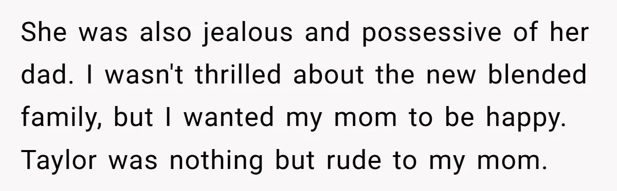 She was also jealous and possessive of her dad. I wasn't thrilled about the new blended family, but I wanted my mom to be happy. Taylor was nothing but rude...