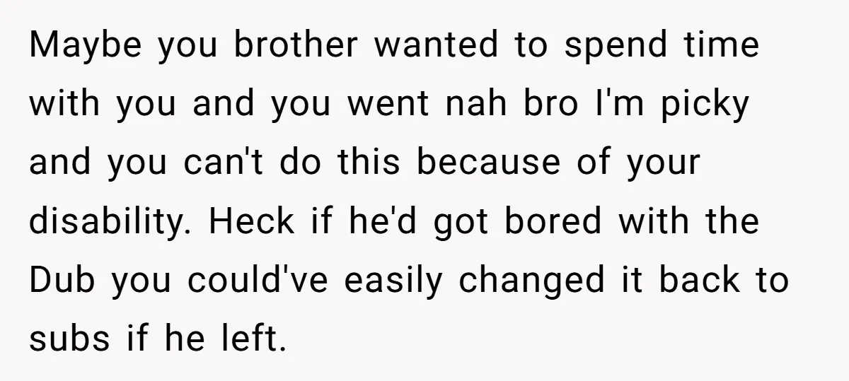 Maybe you brother wanted to spend time with you and you went nah bro I'm picky and you can't do this because of your disability. Heck if he'd got bored...