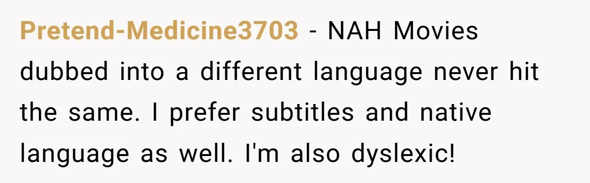 Pretend-Medicine3703 − NAH Movies dubbed into a different language never hit the same. I prefer subtitles and native language as well. I'm also dyslexic!