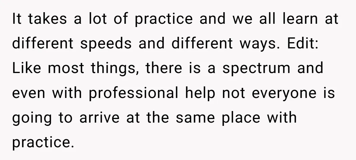 It takes a lot of practice and we all learn at different speeds and different ways. Edit: Like most things, there is a spectrum and even with professional help not...