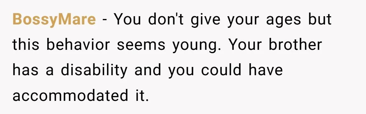 BossyMare − You don't give your ages but this behavior seems young. Your brother has a disability and you could have accommodated it.