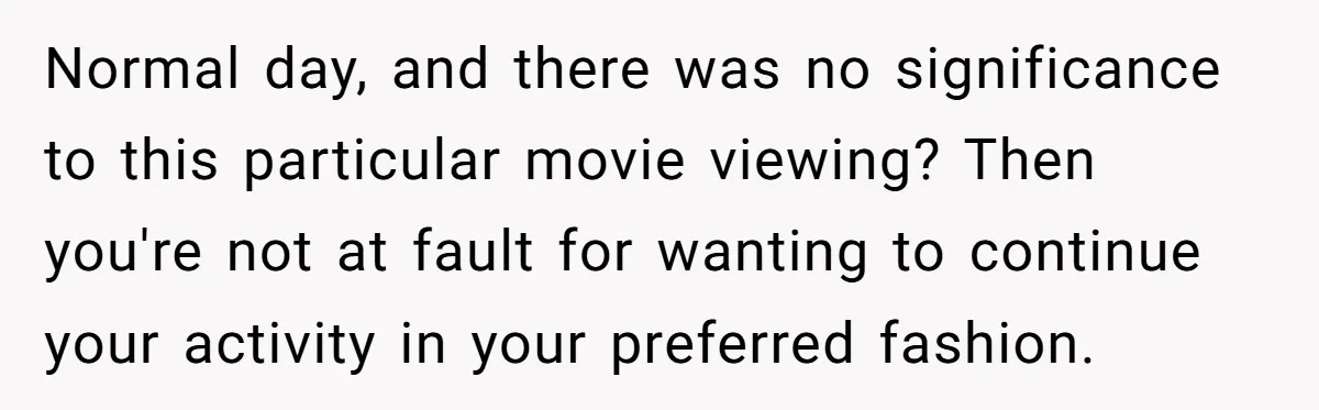 Normal day, and there was no significance to this particular movie viewing? Then you're not at fault for wanting to continue your activity in your preferred fashion.