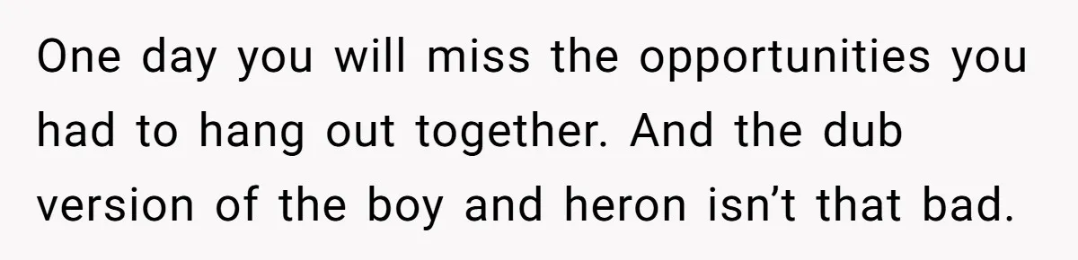 One day you will miss the opportunities you had to hang out together. And the dub version of the boy and heron isn’t that bad.