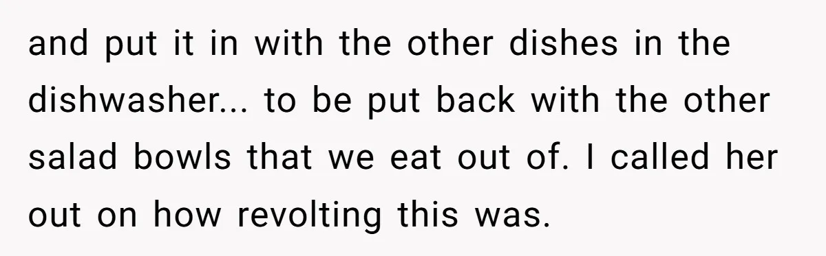 and put it in with the other dishes in the dishwasher... to be put back with the other salad bowls that we eat out of. I called her out on...