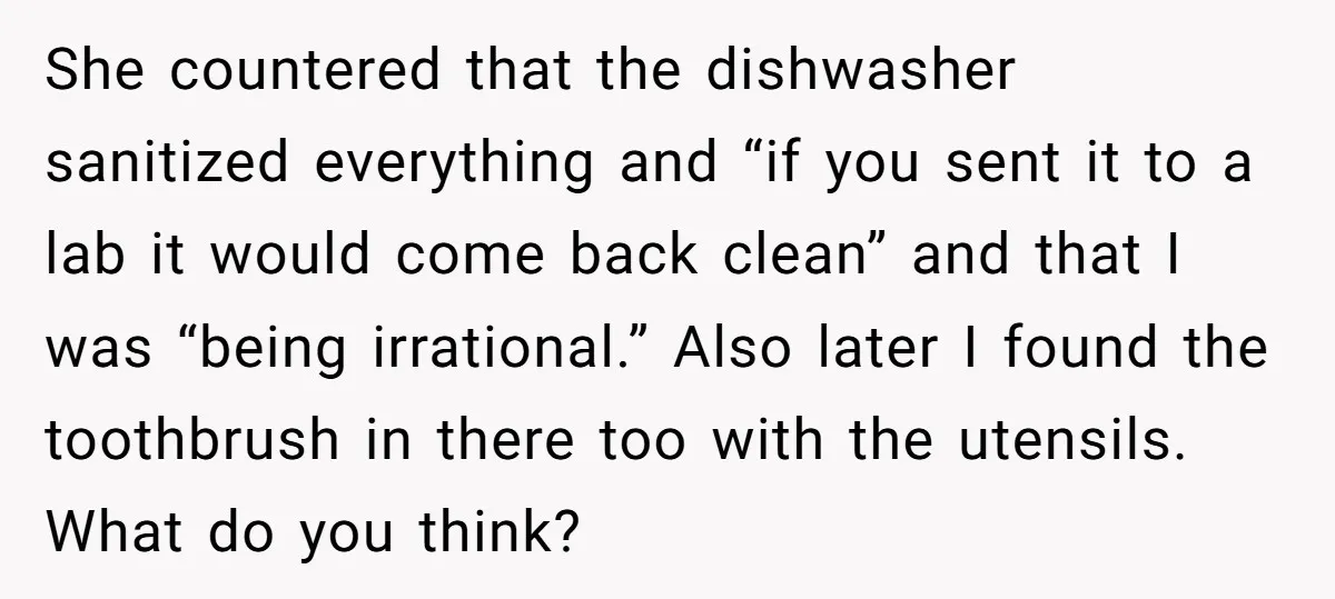 She countered that the dishwasher sanitized everything and “if you sent it to a lab it would come back clean” and that I was “being irrational.” Also later I found...