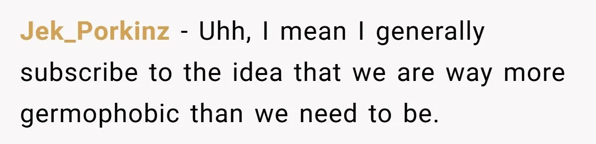 Jek_Porkinz − Uhh, I mean I generally subscribe to the idea that we are way more germophobic than we need to be.