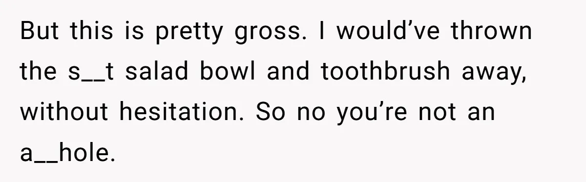 But this is pretty gross. I would’ve thrown the s__t salad bowl and toothbrush away, without hesitation. So no you’re not an a__hole.