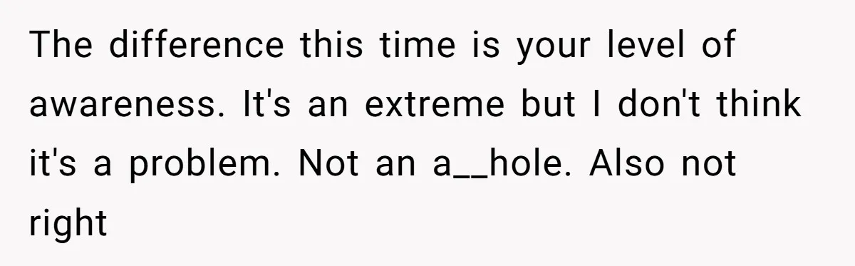 The difference this time is your level of awareness. It's an extreme but I don't think it's a problem. Not an a__hole. Also not right