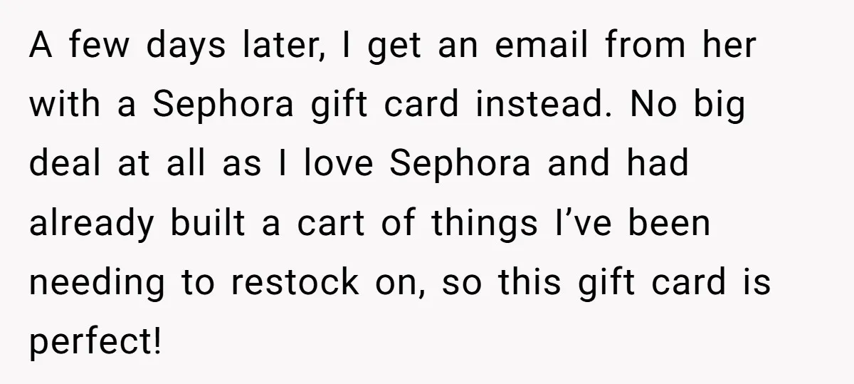 A few days later, I get an email from her with a Sephora gift card instead. No big deal at all as I love Sephora and had already built a...