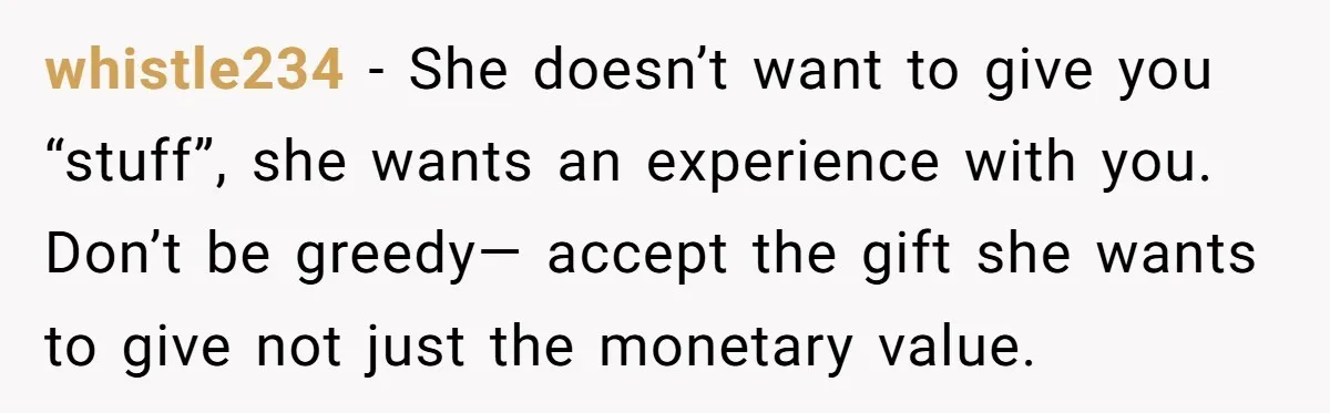 whistle234 − She doesn’t want to give you “stuff”, she wants an experience with you. Don’t be greedy— accept the gift she wants to give not just the monetary value.