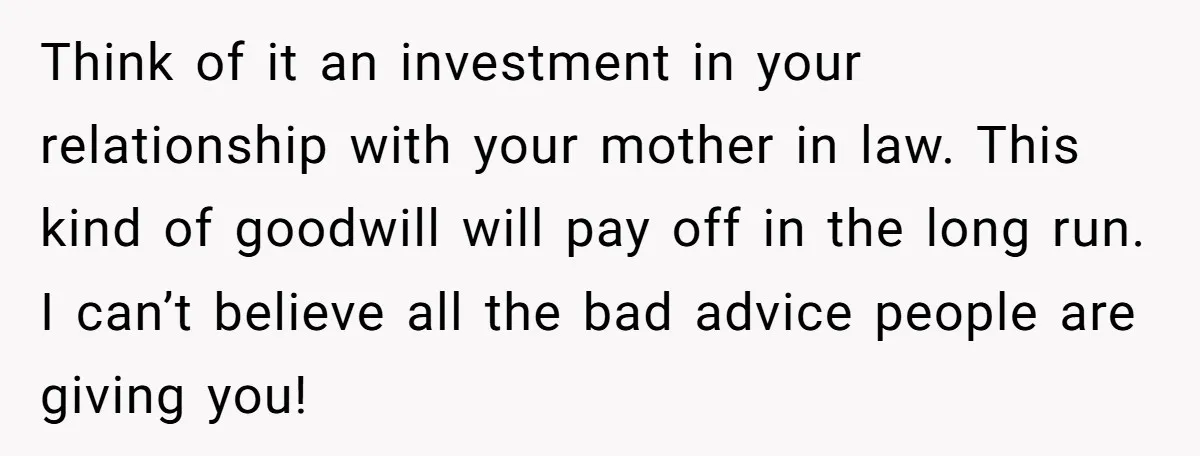 Think of it an investment in your relationship with your mother in law. This kind of goodwill will pay off in the long run. I can’t believe all the bad...
