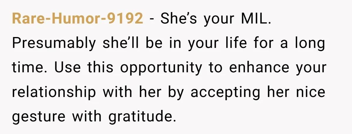 Rare-Humor-9192 − She’s your MIL. Presumably she’ll be in your life for a long time. Use this opportunity to enhance your relationship with her by accepting her nice gesture with...