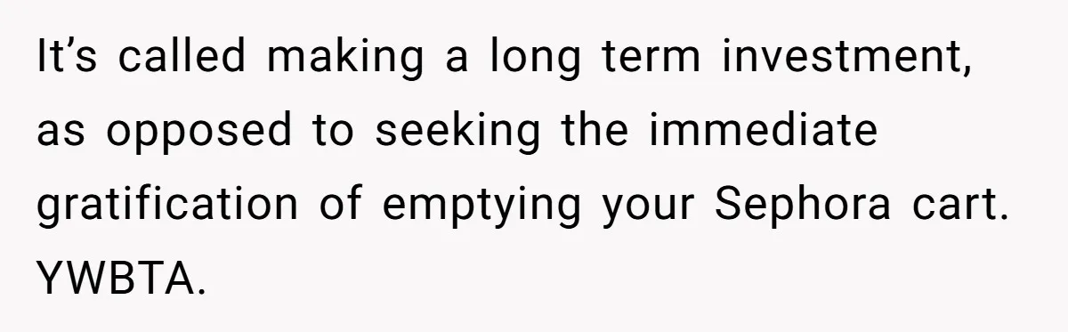 It’s called making a long term investment, as opposed to seeking the immediate gratification of emptying your Sephora cart. YWBTA.