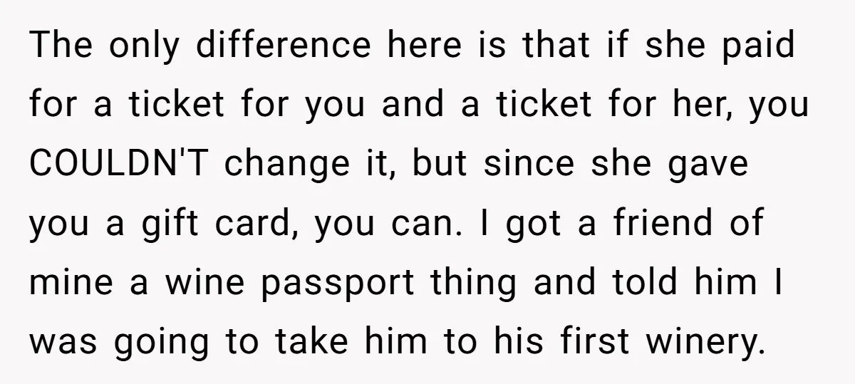 The only difference here is that if she paid for a ticket for you and a ticket for her, you COULDN'T change it, but since she gave you a gift...
