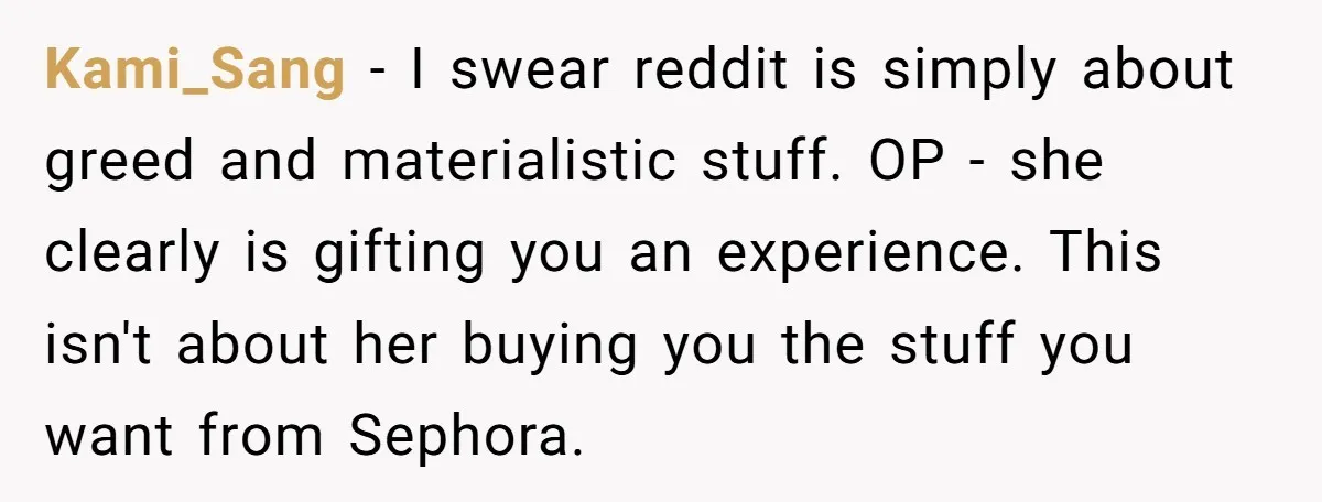 Kami_Sang − I swear reddit is simply about greed and materialistic stuff. OP - she clearly is gifting you an experience. This isn't about her buying you the stuff you...