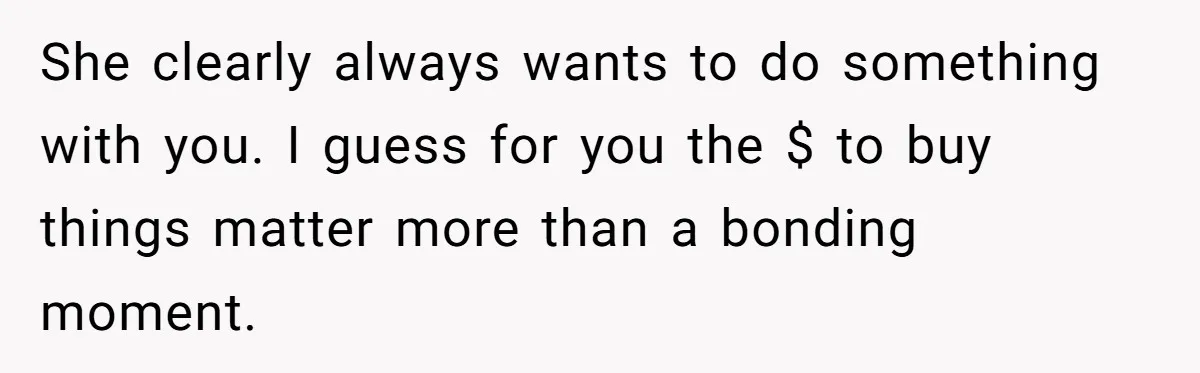 She clearly always wants to do something with you. I guess for you the $ to buy things matter more than a bonding moment.