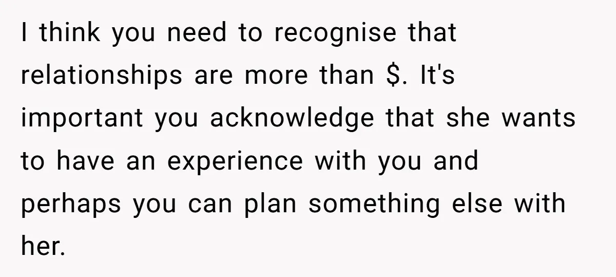 I think you need to recognise that relationships are more than $. It's important you acknowledge that she wants to have an experience with you and perhaps you can plan...