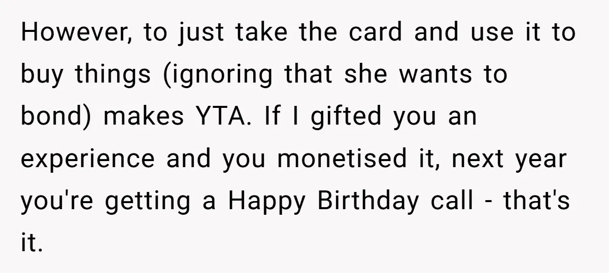 However, to just take the card and use it to buy things (ignoring that she wants to bond) makes YTA. If I gifted you an experience and you monetised it,...