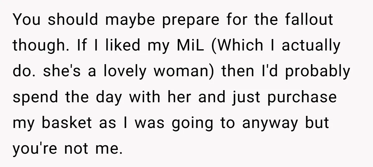 You should maybe prepare for the fallout though. If I liked my MiL (Which I actually do. she's a lovely woman) then I'd probably spend the day with her and...