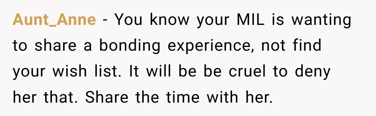 Aunt_Anne − You know your MIL is wanting to share a bonding experience, not find your wish list. It will be be cruel to deny her that. Share the time...