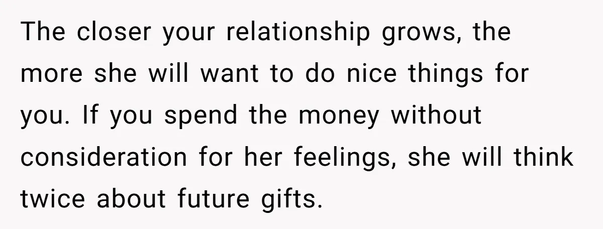 The closer your relationship grows, the more she will want to do nice things for you. If you spend the money without consideration for her feelings, she will think twice...