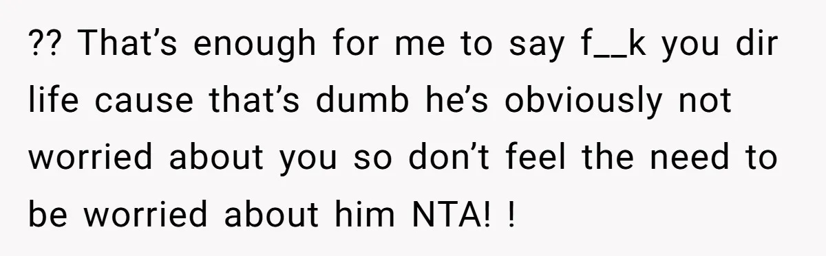?? That’s enough for me to say f__k you dir life cause that’s dumb he’s obviously not worried about you so don’t feel the need to be worried about him...