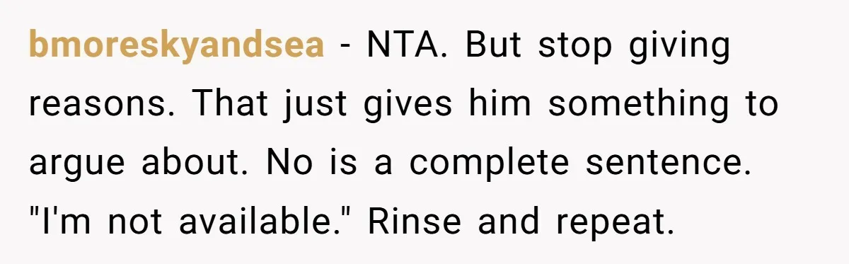 bmoreskyandsea − NTA. But stop giving reasons. That just gives him something to argue about. No is a complete sentence. "I'm not available." Rinse and repeat.