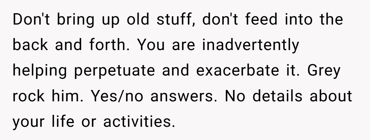 Don't bring up old stuff, don't feed into the back and forth. You are inadvertently helping perpetuate and exacerbate it. Grey rock him. Yes/no answers. No details about your life...