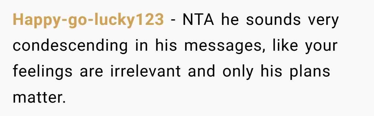 Happy-go-lucky123 − NTA he sounds very condescending in his messages, like your feelings are irrelevant and only his plans matter.