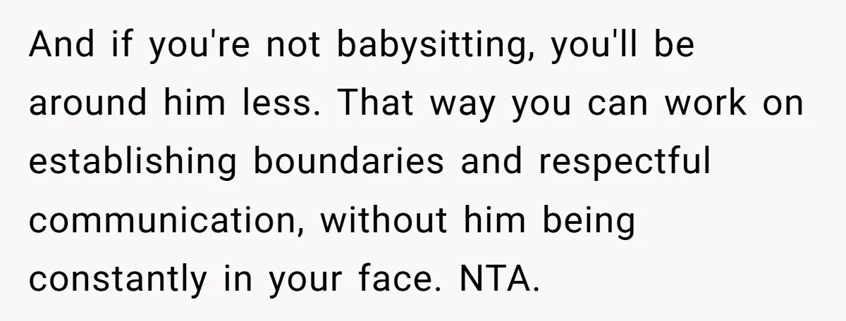 And if you're not babysitting, you'll be around him less. That way you can work on establishing boundaries and respectful communication, without him being constantly in your face. NTA.
