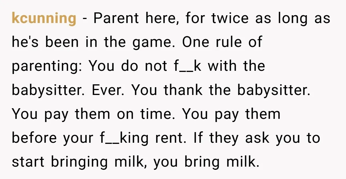 kcunning − Parent here, for twice as long as he's been in the game. One rule of parenting: You do not f__k with the babysitter. Ever. You thank the babysitter....