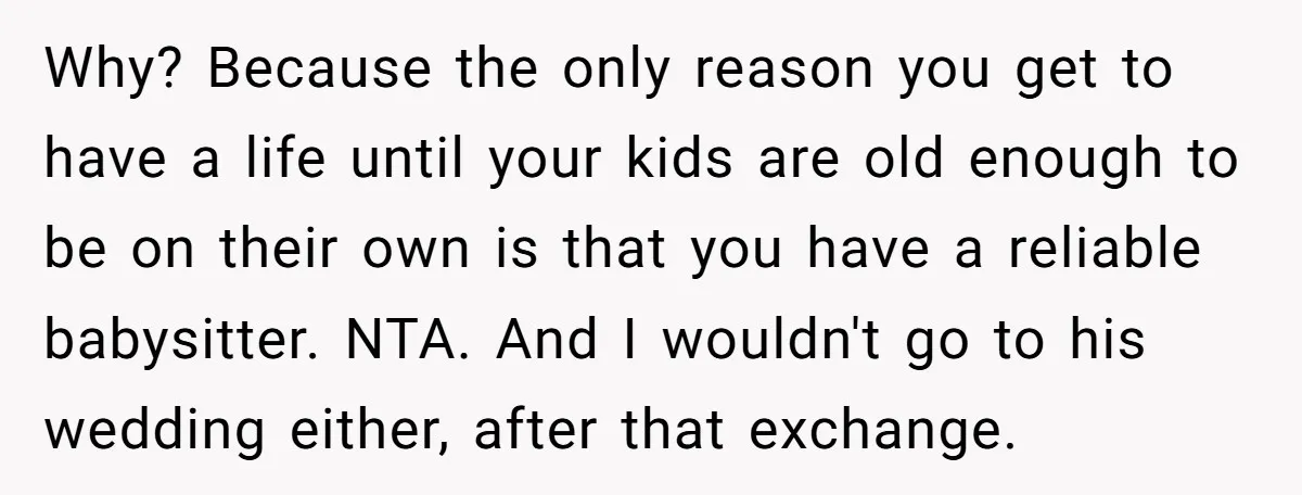 Why? Because the only reason you get to have a life until your kids are old enough to be on their own is that you have a reliable babysitter. NTA....