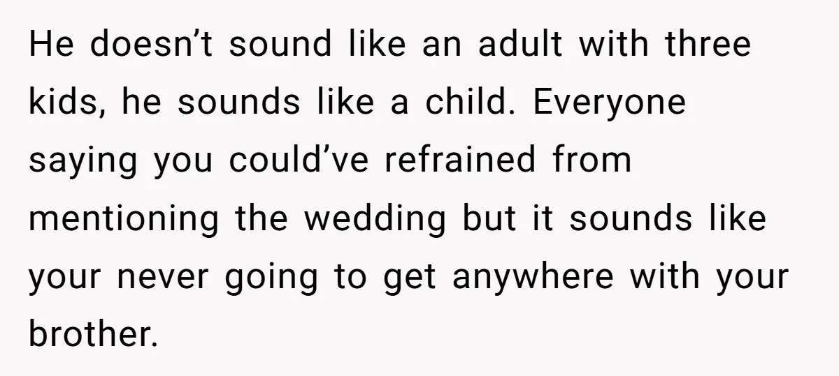 He doesn’t sound like an adult with three kids, he sounds like a child. Everyone saying you could’ve refrained from mentioning the wedding but it sounds like your never going...