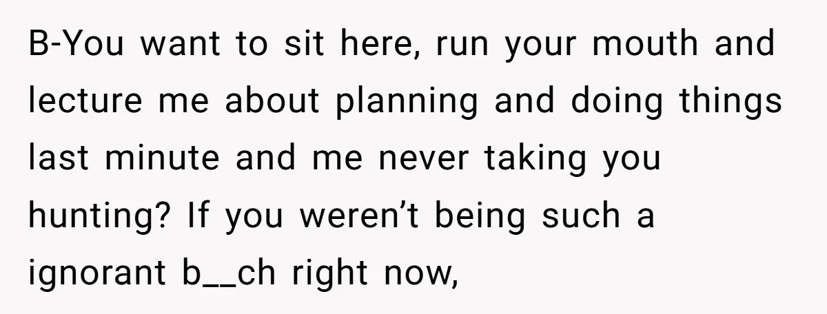 B-You want to sit here, run your mouth and lecture me about planning and doing things last minute and me never taking you hunting? If you weren’t being such a...
