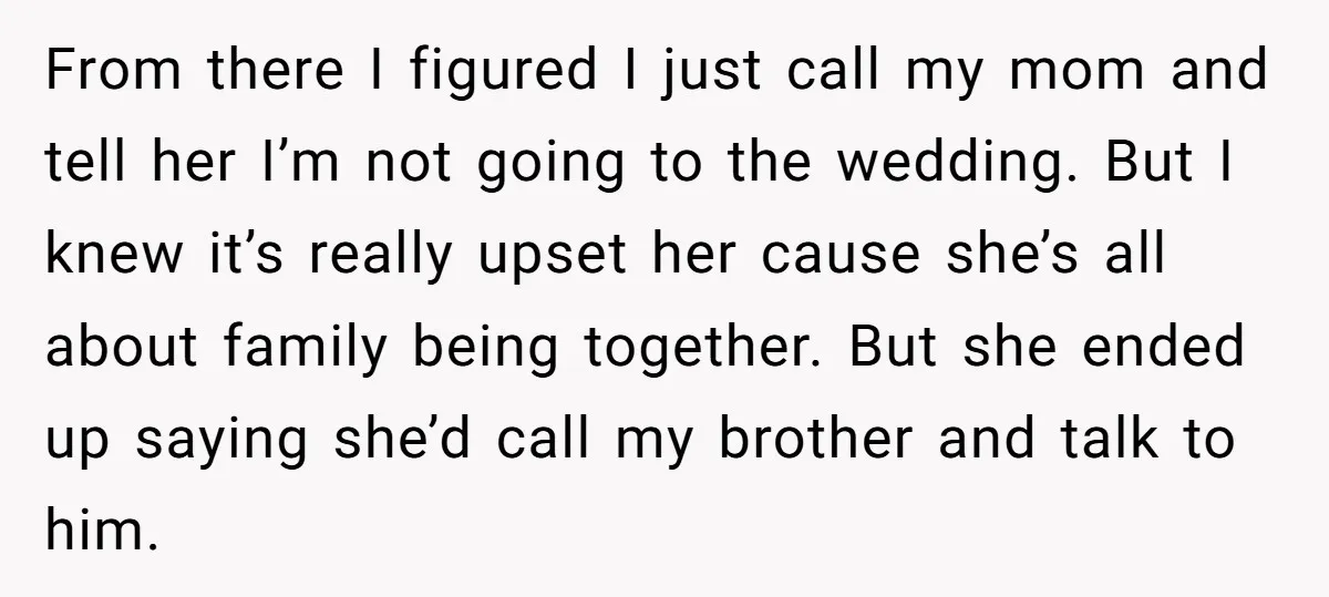 From there I figured I just call my mom and tell her I’m not going to the wedding. But I knew it’s really upset her cause she’s all about family...