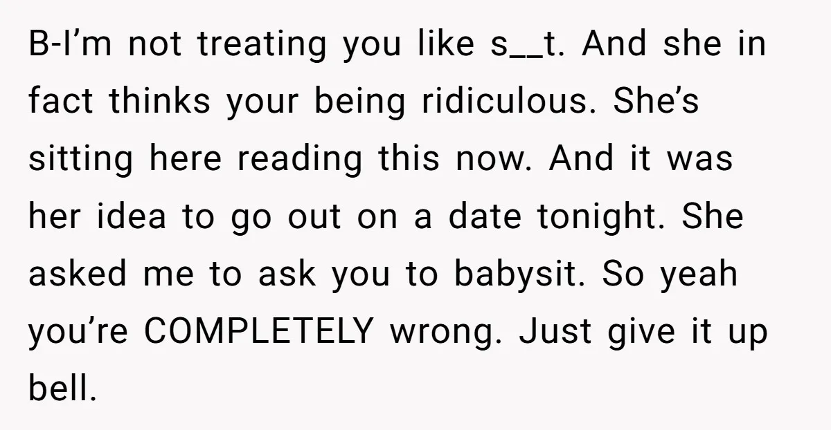 B-I’m not treating you like s__t. And she in fact thinks your being ridiculous. She’s sitting here reading this now. And it was her idea to go out on a...
