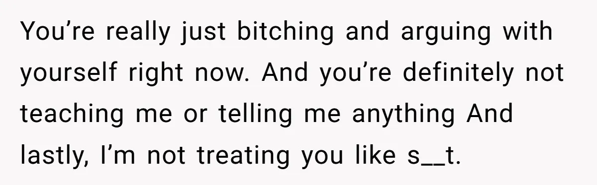 You’re really just bitching and arguing with yourself right now. And you’re definitely not teaching me or telling me anything And lastly, I’m not treating you like s__t.