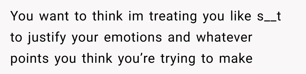 You want to think im treating you like s__t to justify your emotions and whatever points you think you’re trying to make