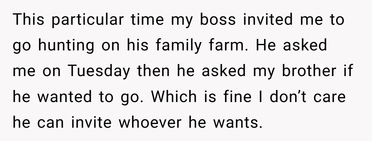 This particular time my boss invited me to go hunting on his family farm. He asked me on Tuesday then he asked my brother if he wanted to go. Which...