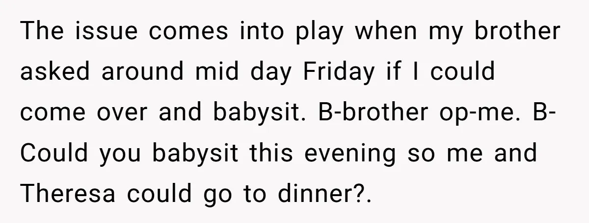 The issue comes into play when my brother asked around mid day Friday if I could come over and babysit. B-brother op-me. B-Could you babysit this evening so me and...