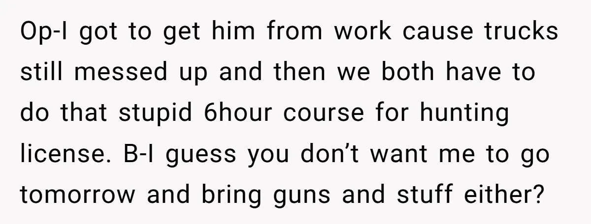 Op-I got to get him from work cause trucks still messed up and then we both have to do that stupid 6hour course for hunting license. B-I guess you don’t...