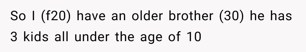 So I (f20) have an older brother (30) he has 3 kids all under the age of 10