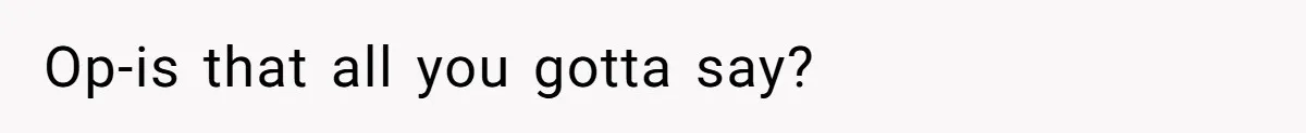 Op-is that all you gotta say?