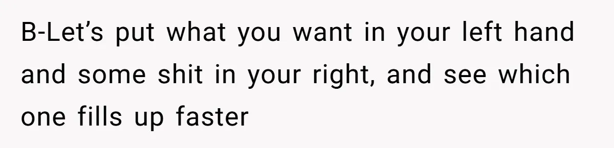 B-Let’s put what you want in your left hand and some shit in your right, and see which one fills up faster
