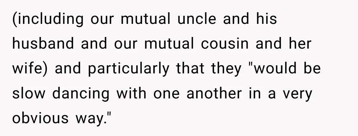 (including our mutual uncle and his husband and our mutual cousin and her wife) and particularly that they "would be slow dancing with one another in a very obvious way."