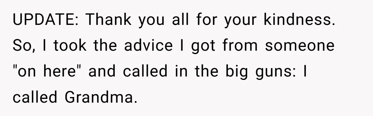 UPDATE: Thank you all for your kindness. So, I took the advice I got from someone "on here" and called in the big guns: I called Grandma.
