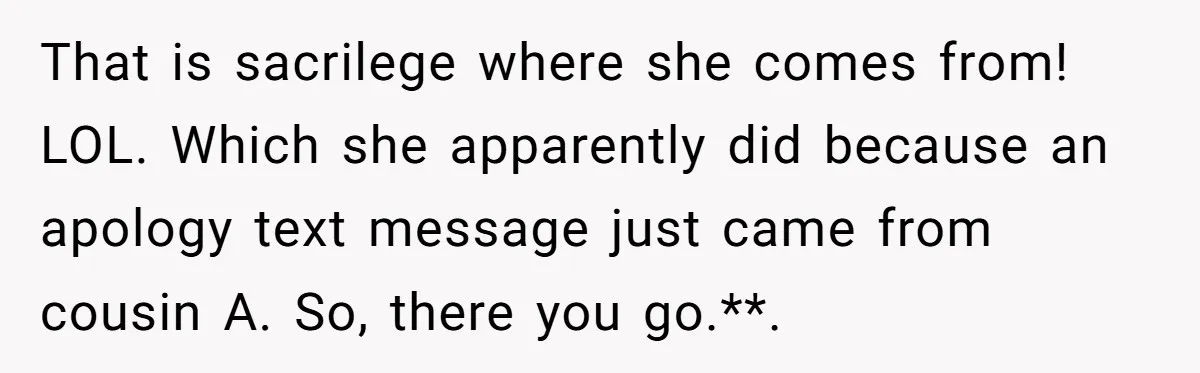 That is sacrilege where she comes from! LOL. Which she apparently did because an apology text message just came from cousin A. So, there you go.**. ​