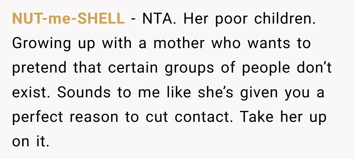 NUT-me-SHELL − NTA. Her poor children. Growing up with a mother who wants to pretend that certain groups of people don’t exist. Sounds to me like she’s given you a...