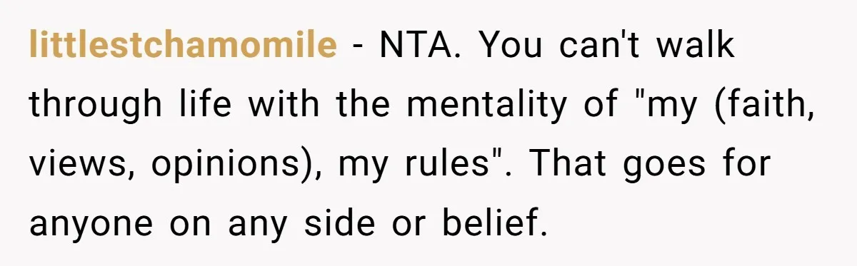 littlestchamomile − NTA. You can't walk through life with the mentality of "my (faith, views, opinions), my rules". That goes for anyone on any side or belief.
